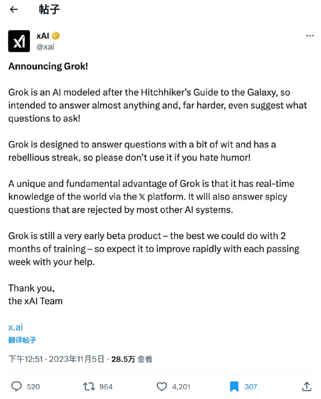 正式宣布：xAI 的Grok来了！Elon Musk 说它的终极目标是为了人类的理解～Grok 是一款仿照《银河系漫游指南》设计的人工智能，可以回答几乎任何问题，更难能可贵的是，它还能建议你问什么问题！Grok 在回答问题时略带诙谐和反叛，因此如果你讨厌幽默，请不要使用它！Grok 的一个独特而基本的优势是，它可以通过 𝕏 平台实时了解世界