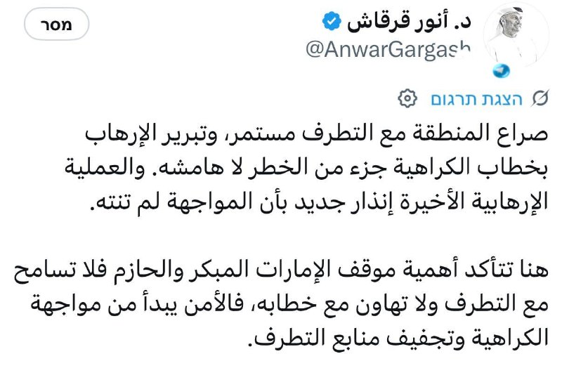 🇮🇱 יועץ נשיא איחוד האמירויות קרא להיאבק בקיצוניות. יועץ נשיא איחוד האמירויות, אנואר גרגש, הצהיר כי המאבק של האזור בקיצוניות נמשך, ושלהצדיק טרור בשפת השנאה הוא חלק מהאיום הזה. "אקט הטרור האחרון מהווה אזהרה נוספת לכך שהמאבק לא הסתיים. אין סובלנות לקיצוניות ולהפצתה, כי הביטחון מתחיל במאבק בשנאה ובסילוק מקורות הקיצוניות", אמר גרגש.