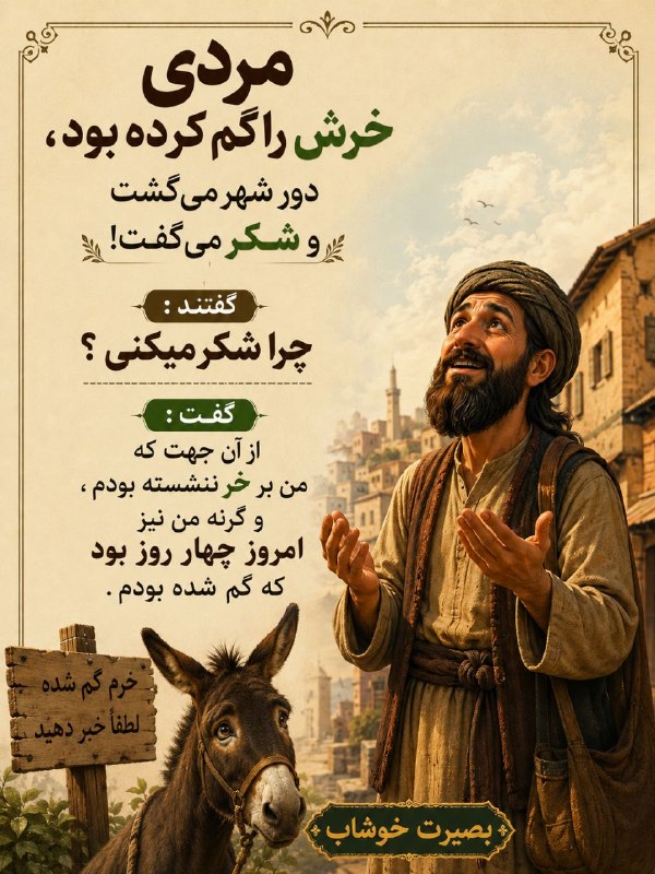 بصیرت خوشاب(سبزوار): مردی خرش را گم کرده بود، دور شهر می‌گشت و شکر می‌گفت !گفتند : چرا شکر میکنی ؟گفت : از آن جهت که من بر خر ننشسته بودم ، و