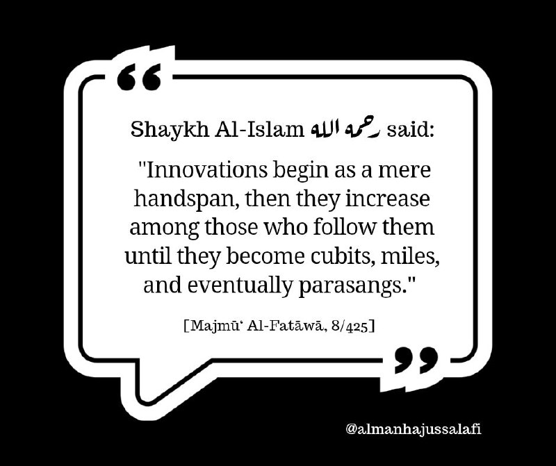 قال شيخ الإسلام ابن تيمية رحمه الله: «فَالْبِدَعُ تَكُونُ فِي أَوَّلِهَا شِبْراً ، ثُمَّ تَكْثُرُ فِي الِاتِّبَاعِ حَتَّى تَصِيرَ أَذْرُعاً ، وَأَمْيَالاً ، وَفَرَاسِخَ». [مجموع الفتاوى (8/ 425)]
