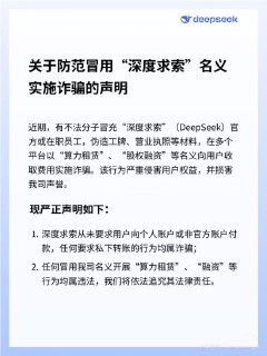 DeepSeek发布防诈骗声明：有不法分子冒用公司名义开展“算力租赁”“融资”，将追究其法律责任DeepSeek 9月18日晚发布官方声明称近期有不法分子冒充“深度求索”（DeepSeek）官方或在职员工，伪造工牌、营业执照等材料，在多个平台以“算力租赁”、“股权融资”等名义向用户收取费用实施诈骗。该行为严重侵害用户权益，并损害公司声誉。原文声明如下：1． 深度求索从未要求用户向个人账户或非官方账户付款，任何要求私下转账的行为均属诈骗；2． 任何冒用公司名义开展“算力租赁”、“融资”等行为均属违法，将依法追