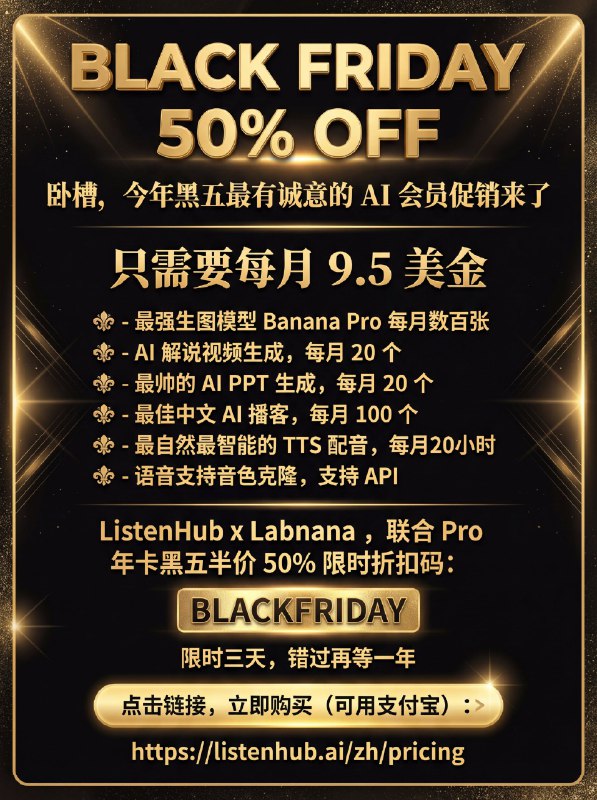 今年黑五最有诚意的 AI 会员促销来了未来一年，如果你只想开一个 AI 会员包，那可能就是这个了只需要每月 9.5 美金，你将获得：- 最强生图模型 Banana Pro 每月数百张- AI 解说视频生成，每月 20 个- 最帅的 AI PPT 生成，每月 20 个- 最佳中文 AI 播客，每月 100 个- 最自然最智能的 TTS 配音，每月20小时- 语音支持音色克隆，支持 APIListenHub x Labnana，联合 Pro 年卡黑五半价 50% 限时折扣码：BLACKFRIDAY限时三天，错过再等一年点击链接，立即购买（可用支付宝）：