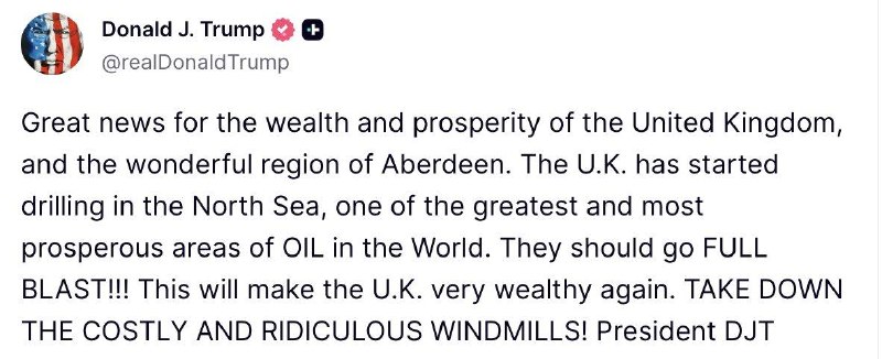 Trump: Great news for the wealth and prosperity of the United Kingdom, and the wonderful area of ​​Aberdeen. Britain began drilling in the North Sea, one of the largest and most prosperous oil fields in the world. They should go full blast!!! It will make Britain very rich again. Take down the expensive and ridiculous windmills!