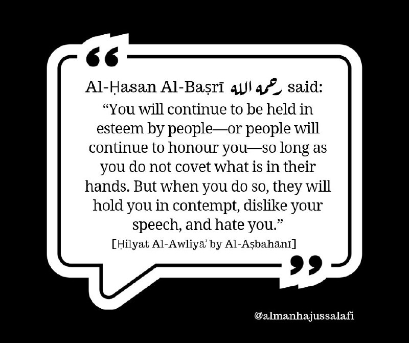 قال الحسن البصري رحمه الله: «لا تزال كريما على الناس - أو لا يزال الناس يكرمونك ما لم تعاط ما في أيديهم؛ فإذا فعلت ذلك استخفوا بك وكرهوا حديثك وأبغضوك». [حلية ا