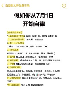 假如你从7月1日开始自律，先别点开，先想象下 这不是鸡汤，是硬控人生的自律清单：◾️不焦虑 ◾️有节奏 ◾️能赚米 ◾️能变美2025年已经过去一半了，7月1号正式开启下半年。这份【7月反击清单】送给每一个想改变的姐妹～1⃣️一级目标：自律3大基石（逆袭的底盘）1.早睡22:30，早起6:002.每天动30分钟（无借口）3.每天喝1-2L水2⃣️二级目标：控制输入（清脑子+优化身材）1.一周2天 16+8轻断食（不节食，只换节奏）2.戒短视频+短剧（不碰高热量信息垃圾）3.7月不乱花💰（只买刚需品）3⃣️三