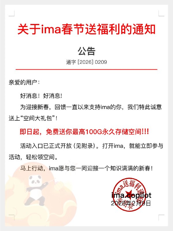 新年快乐！ima春节送福利📢活动期间，用户可扩容至100G永久存储空间！！！🔥🎁解锁方式step1：下载 / 更新最新版 ima，立即激活30G空间；step2：进入「我」-「存储空间」，下载手机和电脑端，免费领取20G容量，扩容至50G空间；step3：新春纳福，参与“新春限时福利”，再免费领取50G容量，可扩容至100G空间；存学习干货、工作资料、生活碎片都够用～ 搭配 ima 智能笔记、专业问答、PPT 生成等功能，新年效率直接拉满！
