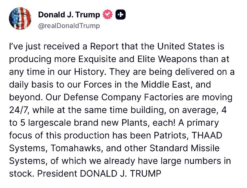 Trump: I just received a report that the United States is producing more superior and elite weapons than at any time in our history. They are delivered on a daily basis to our forces in the Middle East, and beyond. Our defense company factories are moving 24/7, while simultaneously building, on average, 4 to 5 brand new factories, each! The main focus of this production has been Patriots, THAAD Systems, Tomahawks and other standard missile systems, of which we already have large numbers in stock. President Donald J. Trump