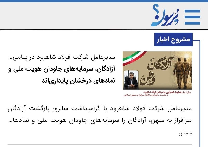 سایت خبری پُرسون: 🔴مدیرعامل شرکت فولاد شاهرود در پیامی به مناسبت سالروز بازگشت آزادگان مطرح کرد:آزادگان، سرمایههای جاودان هویت ملی و نماد