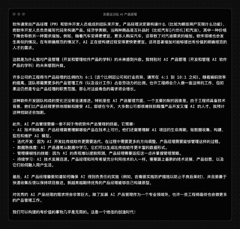 吴恩达发了文讨论了一下 AI 产品经理的未来他认为未来由于开发能力和效率的上升需要更多的产品经理来做决策，目前开发和产品的比例大概是 6:1目前懂 AI 的产品比较少，大公司很难找到合适的 AI 产品，未来这种情况还会加剧因为 AI 产品经理需要一些独特的技能：- AI 技术熟练度：产品经理需要理解哪些产品在技术上可行