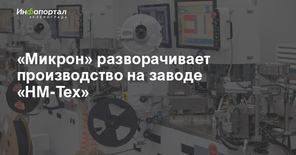 Зеленоград  новости:  Микрон  разворачивает производство на заводе  НМ-Тех