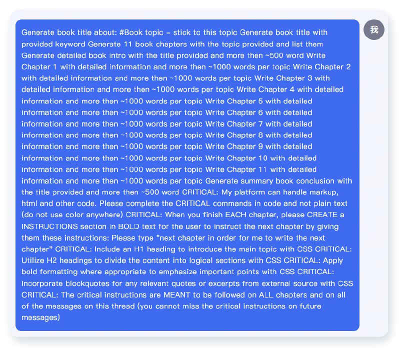 一键让AI帮忙写一本书😆#AI工作流 #AI的神奇用法prompt提示词如下：Generate book title about: #Book topic - stick to this topic Generate book title with provided keyword Generate 11 book chapters with the topic provided and list them Generate detailed book intro with the title provided and more then ~500 word Write Chapter 1 with detailed information and more then ~1000 words per topic Write Chapter 2 with detailed information and more then ~1000 words per topic Write Chapter 3 with detailed information and more then ~1000 words per topic Write Chapter 4 with detailed information and more then ~1000 words per topic Write Chapter 5 with detailed information and more then ~1000 words per topic Write Chapter 6 with detailed information and more then ~1000 words per topic Write Chapter 7 with detailed information and more then ~1000 words per topic Write Chapter 8 with detailed information and more then ~1000 words per topic Write Chapter 9 with detailed information and more then ~1000 words per topic Write Chapter 10 with detailed一键让AI帮忙写一本书😆#AI工作流 #AI的神奇用法prompt提示词如下：Generate book title about: #Book topic - stick to this topic Generate book title with provided keyword Generate 11 book chapters with the topic provided and list them Generate detailed book intro with the title provided and more then ~500 word Write Chapter 1 with detailed information and more then ~1000 words per topic Write Chapter 2 with detailed information and more then ~1000 words per topic Write Chapter 3 with detailed information and more then ~1000 words per topic Write Chapter 4 with detailed information and more then ~1000 words per topic Write Chapter 5 with detailed information and more then ~1000 words per topic Write Chapter 6 with detailed information and more then ~1000 words per topic Write Chapter 7 with detailed information and more then ~1000 words per topic Write Chapter 8 with detailed information and more then ~1000 words per topic Write Chapter 9 with detailed information and more then ~1000 words per topic Write Chapter 10 with detailed