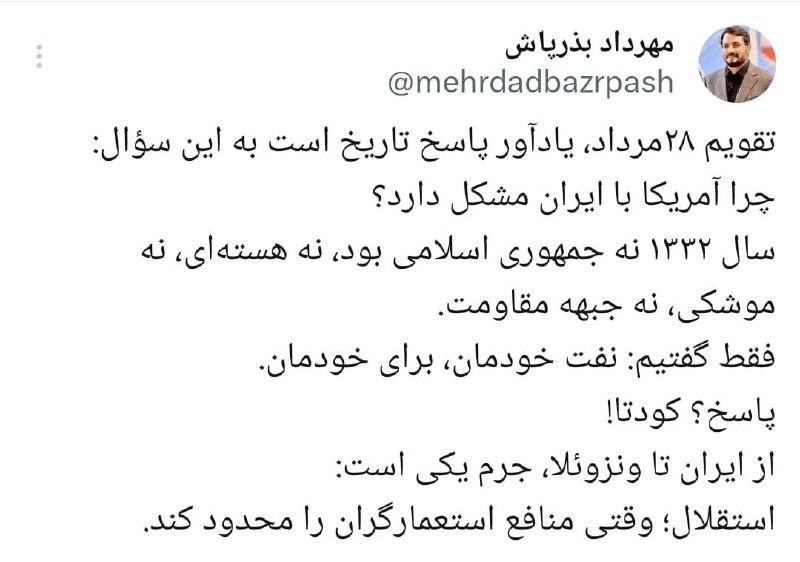 خبرگزاری مهر: مهرداد بذرپاش در صفحه شخصی خود نوشت:تقویم 28 مرداد، یادآور پاسخ تاریخ است به این سوال:چرا آمریکا با ایران مشکل دارد؟سال